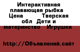 Интерактивная плавающая рыбка › Цена ­ 200 - Тверская обл. Дети и материнство » Игрушки   